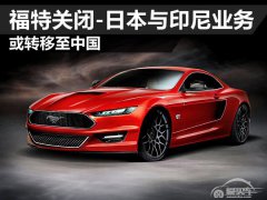  福特关闭-日本与印尼业务 或转移至中国 